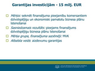 LATVIJAS REPUBLIKAS EKONOMIKAS MINISTRIJA 
MINISTRY OF ECONOMICS OF THE REPUBLIC OF LATVIA 
15 
Mērķis: sekmēt finansējuma pieejamību komersantiem dzīvotspējīgu un ekonomiski pamatotu biznesa plānu īstenošanai 
Sasniedzamais rezultāts: pieejams finansējums dzīvotspējīgu biznesa plānu īstenošanai 
Mērķa grupa, finansējuma saņēmēji: MVK 
Atbalsta veids: aizdevumu garantijas 
Garantijas investīcijām - 15 milj. EUR  