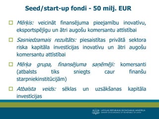 LATVIJAS REPUBLIKAS EKONOMIKAS MINISTRIJA 
MINISTRY OF ECONOMICS OF THE REPUBLIC OF LATVIA 
16 
Mērķis: veicināt finansējuma pieejamību inovatīvu, eksportspējīgu un ātri augošu komersantu attīstībai 
Sasniedzamais rezultāts: piesaistītas privātā sektora riska kapitāla investīcijas inovatīvu un ātri augošu komersantu attīstībai 
Mērķa grupa, finansējuma saņēmēji: komersanti (atbalsts tiks sniegts caur finanšu starpniekinstitūcijām) 
Atbalsta veids: sēklas un uzsākšanas kapitāla investīcijas 
Seed/start-up fondi - 50 milj. EUR  