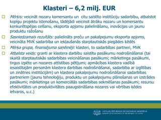 LATVIJAS REPUBLIKAS EKONOMIKAS MINISTRIJA 
MINISTRY OF ECONOMICS OF THE REPUBLIC OF LATVIA 
19 
Mērķis: veicināt nozaru komersantu un citu saistīto institūciju sadarbību, atbalstot kopīgu projektu īstenošanu, tādējādi veicinot ātrāku nozaru un komersantu konkurētspējas celšanu, eksporta apjomu palielināšanu, inovācijas un jaunu produktu ražošanu 
Sasniedzamais rezultāts: palielināts preču un pakalpojumu eksporta apjoms, veicināta MVK sadarbība un iekļaušanās starptautiskās piegādes ķēdēs 
Mērķa grupa, finansējuma saņēmēji: klasteri, to sadarbības partneri, MVK 
Atbalsta veids: granti ar klastera darbību saistītu pasākumu nodrošināšanai (tai skaitā starptautiskās sadarbības veicināšanas pasākumi; mārketinga pasākumi, tirgus izpēte un nozares attīstības pētījumi; apmācības klastera vadībā iesaistītajām personām klastera darbības nodrošināšanai, sadarbība ar izglītības un zinātnes institūcijām) un klastera pakalpojumu nodrošināšanai sadarbības partneriem (jaunu tehnoloģiju, produktu un pakalpojumu plānošanas un izstrādes pasākumi; mārketinga un komerciālās sadarbības sekmēšanas pasākumi; resursu efektivitātes un produktivitātes paaugstināšana nozares vai vērtības ķēdes ietvaros, u.c.) 
Klasteri – 6,2 milj. EUR  