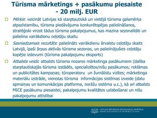 LATVIJAS REPUBLIKAS EKONOMIKAS MINISTRIJA 
MINISTRY OF ECONOMICS OF THE REPUBLIC OF LATVIA 
21 
Mērķis: veicināt Latvijas kā starptautiskā un vietējā tūrisma galamērķa atpazīstamību, tūrisma piedāvājuma konkurētspējas palielināšanos, stratēģiski virzot tādus tūrisma pakalpojumus, kas mazina sezonalitāti un palielina vairākdienu ceļotāju skaitu 
Sasniedzamais rezultāts: palielināts vairākdienu ārvalstu ceļotāju skaits Latvijā, īpaši ārpus aktīvās tūrisma sezonas, un palielinājušies ceļotāju kopējie izdevumi (tūrisma pakalpojumu eksports) 
Atbalsta veids: atbalsts tūrisma nozares mārketinga pasākumiem (dalība starptautiskajās tūrisma izstādēs, specializētos/nišu pasākumos; reklāmas un publicitātes kampaņas; tūroperatoru un žurnālistu vizītes; mārketinga materiālu izstrāde, vienotas tūrisma informācijas sistēmas izveide (datu apmaiņas un komunikācijas platforma, norāžu sistēma u.c.), kā arī atbalsts MICE pasākumu piesaistei, pakalpojumu kvalitātes uzlabošanai un nišu pakalpojumu attīstībai 
Tūrisma mārketings + pasākumu piesaiste - 20 milj. EUR  