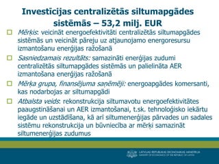 LATVIJAS REPUBLIKAS EKONOMIKAS MINISTRIJA 
MINISTRY OF ECONOMICS OF THE REPUBLIC OF LATVIA 
24 
Mērķis: veicināt energoefektivitāti centralizētās siltumapgādes sistēmās un veicināt pāreju uz atjaunojamo energoresursu izmantošanu enerģijas ražošanā 
Sasniedzamais rezultāts: samazināti enerģijas zudumi centralizētās siltumapgādes sistēmās un palielināta AER izmantošana enerģijas ražošanā 
Mērķa grupa, finansējuma saņēmēji: energoapgādes komersanti, kas nodarbojas ar siltumapgādi 
Atbalsta veids: rekonstrukcija siltumavotu energoefektivitātes paaugstināšanai un AER izmantošanai, t.sk. tehnoloģisko iekārtu iegāde un uzstādīšana, kā arī siltumenerģijas pārvades un sadales sistēmu rekonstrukcija un būvniecība ar mērķi samazināt siltumenerģijas zudumus 
Investīcijas centralizētās siltumapgādes sistēmās – 53,2 milj. EUR  