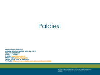 LATVIJAS REPUBLIKAS EKONOMIKAS MINISTRIJA 
MINISTRY OF ECONOMICS OF THE REPUBLIC OF LATVIA 
Paldies! 
Ekonomikas ministrija 
Adrese: Brīvības iela 55, Rīga, LV-1519 Tālrunis: 67013100 Fakss: 67280882 E-pasts: pasts@em.gov.lv 
Mājas lapa: www.em.gov.lv 
Twitter: @EM_gov_lv, @siltinam 
Youtube: http://www.youtube.com/ekonomikasministrija 