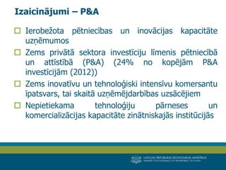 LATVIJAS REPUBLIKAS EKONOMIKAS MINISTRIJA 
MINISTRY OF ECONOMICS OF THE REPUBLIC OF LATVIA 
4 
Ierobežota pētniecības un inovācijas kapacitāte uzņēmumos 
Zems privātā sektora investīciju līmenis pētniecībā un attīstībā (P&A) (24% no kopējām P&A investīcijām (2012)) 
Zems inovatīvu un tehnoloģiski intensīvu komersantu īpatsvars, tai skaitā uzņēmējdarbības uzsācējiem 
Nepietiekama tehnoloģiju pārneses un komercializācijas kapacitāte zinātniskajās institūcijās 
Izaicinājumi – P&A  