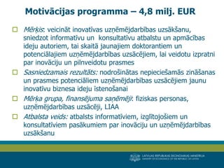 LATVIJAS REPUBLIKAS EKONOMIKAS MINISTRIJA 
MINISTRY OF ECONOMICS OF THE REPUBLIC OF LATVIA 
9 
Mērķis: veicināt inovatīvas uzņēmējdarbības uzsākšanu, sniedzot informatīvu un konsultatīvu atbalstu un apmācības ideju autoriem, tai skaitā jaunajiem doktorantiem un potenciālajiem uzņēmējdarbības uzsācējiem, lai veidotu izpratni par inovāciju un pilnveidotu prasmes 
Sasniedzamais rezultāts: nodrošinātas nepieciešamās zināšanas un prasmes potenciāliem uzņēmējdarbības uzsācējiem jaunu inovatīvu biznesa ideju īstenošanai 
Mērķa grupa, finansējuma saņēmēji: fiziskas personas, uzņēmējdarbības uzsācēji, LIAA 
Atbalsta veids: atbalsts informatīviem, izglītojošiem un konsultatīviem pasākumiem par inovāciju un uzņēmējdarbības uzsākšanu 
Motivācijas programma – 4,8 milj. EUR  