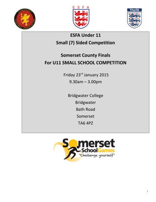 ESFA Under 11
Small (7) Sided Competition
Somerset County Finals
For U11 SMALL SCHOOL COMPETITION
Friday 23rd
January 2015
9.30am – 3.00pm
Bridgwater College
Bridgwater
Bath Road
Somerset
TA6 4PZ
1
 