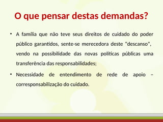 O que pensar destas demandas?
• A família que não teve seus direitos de cuidado do poder
público garantidos, sente-se merecedora deste “descanso”,
vendo na possibilidade das novas políticas públicas uma
transferência das responsabilidades;
• Necessidade de entendimento de rede de apoio –
corresponsabilização do cuidado.
 