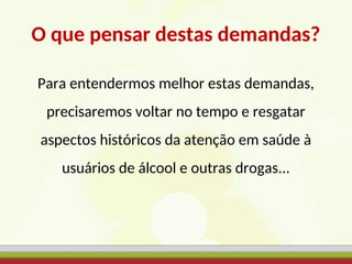O que pensar destas demandas?
Para entendermos melhor estas demandas,
precisaremos voltar no tempo e resgatar
aspectos históricos da atenção em saúde à
usuários de álcool e outras drogas...
 