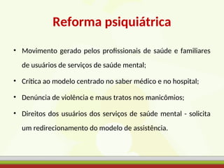 Reforma psiquiátrica
• Movimento gerado pelos profissionais de saúde e familiares
de usuários de serviços de saúde mental;
• Crítica ao modelo centrado no saber médico e no hospital;
• Denúncia de violência e maus tratos nos manicômios;
• Direitos dos usuários dos serviços de saúde mental - solicita
um redirecionamento do modelo de assistência.
 