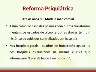 Reforma Psiquiátrica
Até os anos 80: Modelo manicomial
• Assim como no caso das pessoas com outros transtornos
mentais, os usuários de álcool e outras drogas tem um
histórico de cuidados centralizados em hospitais;
• Nos hospitais gerais - quadros de intoxicação aguda - e
nos hospitais psiquiátricos na mesma cultura que
informa que “lugar de louco é no hospício”;
 