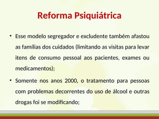 Reforma Psiquiátrica
• Esse modelo segregador e excludente também afastou
as famílias dos cuidados (limitando as visitas para levar
itens de consumo pessoal aos pacientes, exames ou
medicamentos);
• Somente nos anos 2000, o tratamento para pessoas
com problemas decorrentes do uso de álcool e outras
drogas foi se modificando;
 