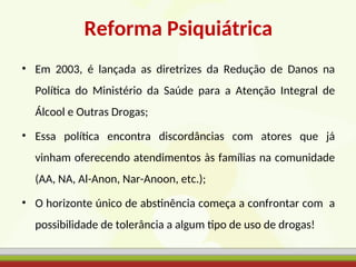 Reforma Psiquiátrica
• Em 2003, é lançada as diretrizes da Redução de Danos na
Política do Ministério da Saúde para a Atenção Integral de
Álcool e Outras Drogas;
• Essa política encontra discordâncias com atores que já
vinham oferecendo atendimentos às famílias na comunidade
(AA, NA, Al-Anon, Nar-Anoon, etc.);
• O horizonte único de abstinência começa a confrontar com a
possibilidade de tolerância a algum tipo de uso de drogas!
 