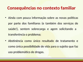 Consequências no contexto familiar
• Ainda com pouca informação sobre as novas políticas
por parte dos familiares (e também dos serviços de
saúde!), sentem sobrecarga e agem solicitando a
transferência o problema;
• Abstinência como único resultado de tratamento e
como única possibilidade de vida para o sujeito que faz
uso problemático de drogas.
 