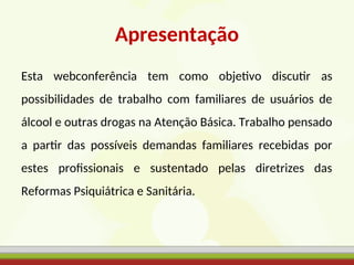Apresentação
Esta webconferência tem como objetivo discutir as
possibilidades de trabalho com familiares de usuários de
álcool e outras drogas na Atenção Básica. Trabalho pensado
a partir das possíveis demandas familiares recebidas por
estes profissionais e sustentado pelas diretrizes das
Reformas Psiquiátrica e Sanitária.
 