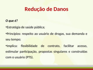 Redução de Danos
O que é?
•Estratégia de saúde pública;
•Princípios: respeito ao usuário de drogas, sua demanda e
seu tempo;
•Implica: flexibilidade de contrato, facilitar acesso,
estimular participação, propostas singulares e construídas
com o usuário (PTS).
 