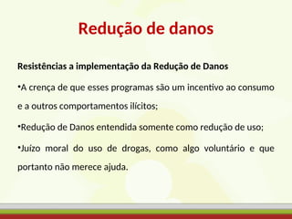 Redução de danos
Resistências a implementação da Redução de Danos
•A crença de que esses programas são um incentivo ao consumo
e a outros comportamentos ilícitos;
•Redução de Danos entendida somente como redução de uso;
•Juízo moral do uso de drogas, como algo voluntário e que
portanto não merece ajuda.
 