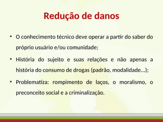 Redução de danos
• O conhecimento técnico deve operar a partir do saber do
próprio usuário e/ou comunidade;
• História do sujeito e suas relações e não apenas a
história do consumo de drogas (padrão, modalidade...);
• Problematiza: rompimento de laços, o moralismo, o
preconceito social e a criminalização.
 