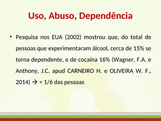 Uso, Abuso, Dependência
• Pesquisa nos EUA (2002) mostrou que, do total de
pessoas que experimentaram álcool, cerca de 15% se
torna dependente, e de cocaína 16% (Wagner, F.A. e
Anthony, J.C. apud CARNEIRO H. e OLIVEIRA W. F.,
2014)  < 1/6 das pessoas
 
