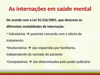 As internações em saúde mental
De acordo com a Lei 10.216/2001, que descreve as
diferentes modalidades de internação:
• Voluntárias  paciente concorda com a oferta de
tratamento
•Involuntárias  são requeridas por familiares,
independente da vontade do paciente
•Compulsórias  são determinadas pelo poder judiciário
 