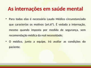 As internações em saúde mental
• Para todas elas é necessário Laudo Médico circunstanciado
que caracterize os motivos (art.6º). É vedada a internação,
mesmo quando imposta por medida de segurança, sem
recomendação médica da real necessidade;
• O médico, junto a equipe, irá avaliar as condições do
paciente.
 