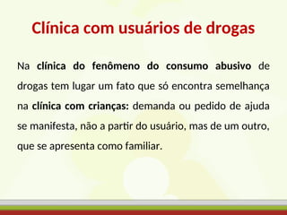 Clínica com usuários de drogas
Na clínica do fenômeno do consumo abusivo de
drogas tem lugar um fato que só encontra semelhança
na clínica com crianças: demanda ou pedido de ajuda
se manifesta, não a partir do usuário, mas de um outro,
que se apresenta como familiar.
 