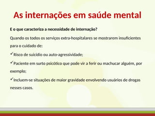 As internações em saúde mental
E o que caracteriza a necessidade de internação?
Quando os todos os serviços extra-hospitalares se mostrarem insuficientes
para o cuidado de:
Risco de suicídio ou auto-agressividade;
Paciente em surto psicótico que pode vir a ferir ou machucar alguém, por
exemplo;
Incluem-se situações de maior gravidade envolvendo usuários de drogas
nesses casos.
 