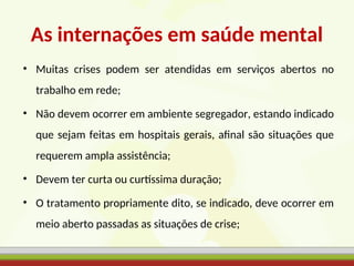 As internações em saúde mental
• Muitas crises podem ser atendidas em serviços abertos no
trabalho em rede;
• Não devem ocorrer em ambiente segregador, estando indicado
que sejam feitas em hospitais gerais, afinal são situações que
requerem ampla assistência;
• Devem ter curta ou curtíssima duração;
• O tratamento propriamente dito, se indicado, deve ocorrer em
meio aberto passadas as situações de crise;
 