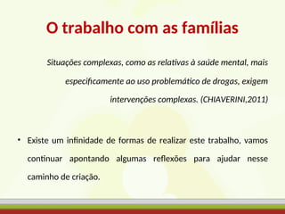 O trabalho com as famílias
Situações complexas, como as relativas à saúde mental, mais
especificamente ao uso problemático de drogas, exigem
intervenções complexas. (CHIAVERINI,2011)
• Existe um infinidade de formas de realizar este trabalho, vamos
continuar apontando algumas reflexões para ajudar nesse
caminho de criação.
 