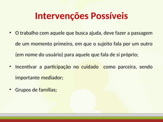 Intervenções Possíveis
• O trabalho com aquele que busca ajuda, deve fazer a passagem
de um momento primeiro, em que o sujeito fala por um outro
(em nome do usuário) para aquele que fala de si próprio;
• Incentivar a participação no cuidado como parceira, sendo
importante mediador;
• Grupos de famílias;
 