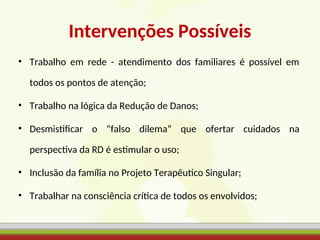 Intervenções Possíveis
• Trabalho em rede - atendimento dos familiares é possível em
todos os pontos de atenção;
• Trabalho na lógica da Redução de Danos;
• Desmistificar o “falso dilema” que ofertar cuidados na
perspectiva da RD é estimular o uso;
• Inclusão da família no Projeto Terapêutico Singular;
• Trabalhar na consciência crítica de todos os envolvidos;
 