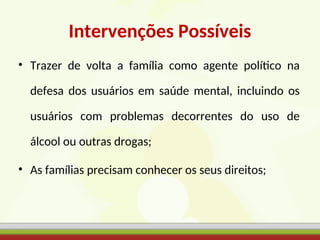 Intervenções Possíveis
• Trazer de volta a família como agente político na
defesa dos usuários em saúde mental, incluindo os
usuários com problemas decorrentes do uso de
álcool ou outras drogas;
• As famílias precisam conhecer os seus direitos;
 