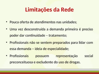 Limitações da Rede
• Pouca oferta de atendimentos nas unidades;
• Uma vez desconstruída a demanda primeira é preciso
poder dar continuidade – tratamento;
• Profissionais não se sentem preparados para lidar com
essa demanda – ideia de especialidade;
• Profissionais possuem representação social
preconceituosa e excludente do uso de drogas.
 