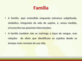 Família
• A família, aqui entendida enquanto estrutura subjetivada,
simbólica, integrante da vida do sujeito, e, nessa medida,
circunscrita nas possíveis intervenções;
• A família também não se restringe a laços de sangue, mas
relações de afeto que identificam os sujeitos desde os
tempos mais remotos de sua vida.
 