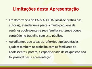 Limitações desta Apresentação
• Em decorrência do CAPS AD ILHA (local de prática das
autoras), atender uma parcela muito pequena de
usuários adolescentes e seus familiares, temos pouco
conteúdo no trabalho com este público.
• Acreditamos que todas as reflexões aqui apontadas
ajudam também no trabalho com os familiares de
adolescentes; porém, a especificidade desta questão não
foi possível nesta apresentação.
 