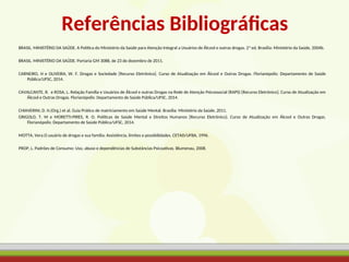Referências Bibliográficas
BRASIL. MINISTÉRIO DA SAÚDE. A Política do Ministério da Saúde para Atenção Integral a Usuários de Álcool e outras drogas. 2ª ed. Brasília: Ministério da Saúde, 2004b.
BRASIL. MINISTÉRIO DA SAÚDE. Portaria GM 3088, de 23 de dezembro de 2011.
CARNEIRO, H e OLIVEIRA, W. F. Drogas e Sociedade [Recurso Eletrônico]. Curso de Atualização em Álcool e Outras Drogas. Florianópolis: Departamento de Saúde
Pública/UFSC, 2014.
CAVALCANTE, R. e ROSA, L. Relação Família e Usuários de Álcool e outras Drogas na Rede de Atenção Psicossocial (RAPS) [Recurso Eletrônico]. Curso de Atualização em
Álcool e Outras Drogas. Florianópolis: Departamento de Saúde Pública/UFSC, 2014.
CHIAVERINI, D. H.(Org.) et al. Guia Prático de matriciamento em Saúde Mental. Brasília: Ministério da Saúde, 2011.
GRIGOLO, T. M e MORETTI-PIRES, R. O. Políticas de Saúde Mental e Direitos Humanos [Recurso Eletrônico]. Curso de Atualização em Álcool e Outras Drogas.
Florianópolis: Departamento de Saúde Pública/UFSC, 2014.
MOTTA, Vera.O usuário de drogas e sua família: Assistência, limites e possibilidades. CETAD/UFBA, 1996.
PROP, L. Padrões de Consumo: Uso, abuso e dependências de Substâncias Psicoativas. Blumenau, 2008.
 