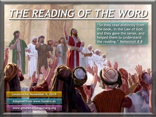 THE READING OF THE WORD
Lesson 6 for November 9, 2019
Adopted from www.fustero.es
www.gmahktanjungpinang.org
“So they read distinctly from
the book, in the Law of God;
and they gave the sense, and
helped them to understand
the reading.” Nehemiah 8:8
 