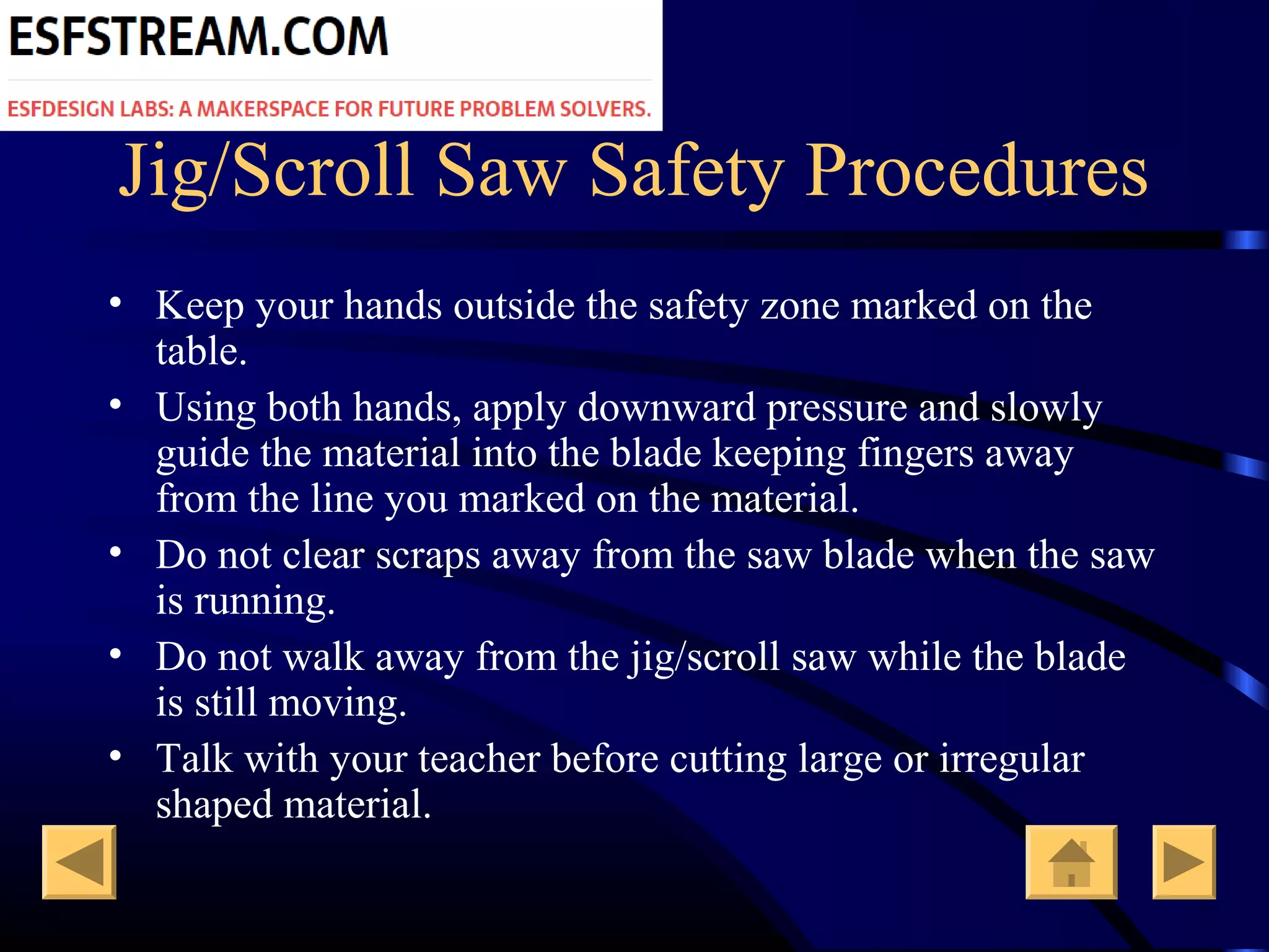 Jig/Scroll Saw Safety Procedures
• Keep your hands outside the safety zone marked on the
table.
• Using both hands, apply downward pressure and slowly
guide the material into the blade keeping fingers away
from the line you marked on the material.
• Do not clear scraps away from the saw blade when the saw
is running.
• Do not walk away from the jig/scroll saw while the blade
is still moving.
• Talk with your teacher before cutting large or irregular
shaped material.
 