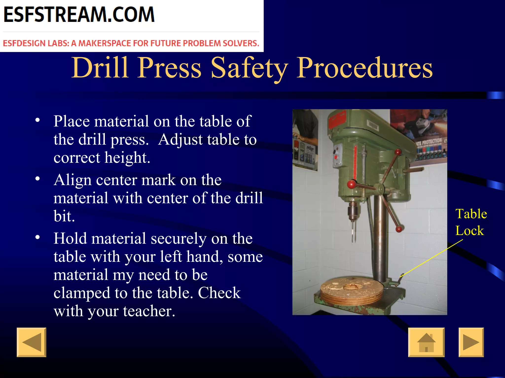 Drill Press Safety Procedures
• Place material on the table of
the drill press. Adjust table to
correct height.
• Align center mark on the
material with center of the drill
bit.
• Hold material securely on the
table with your left hand, some
material my need to be
clamped to the table. Check
with your teacher.
Table
Lock
 