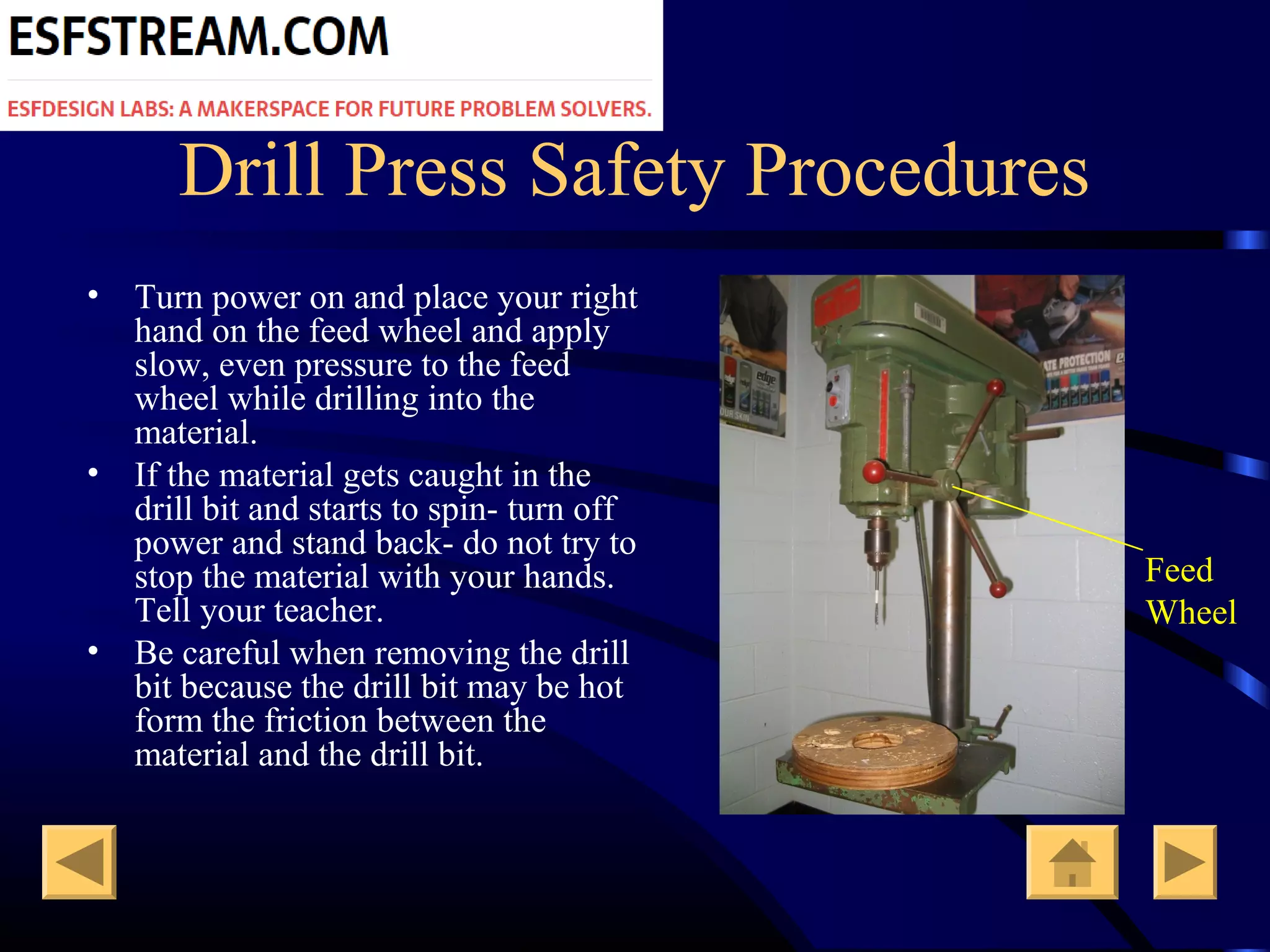 Drill Press Safety Procedures
• Turn power on and place your right
hand on the feed wheel and apply
slow, even pressure to the feed
wheel while drilling into the
material.
• If the material gets caught in the
drill bit and starts to spin- turn off
power and stand back- do not try to
stop the material with your hands.
Tell your teacher.
• Be careful when removing the drill
bit because the drill bit may be hot
form the friction between the
material and the drill bit.
Feed
Wheel
 