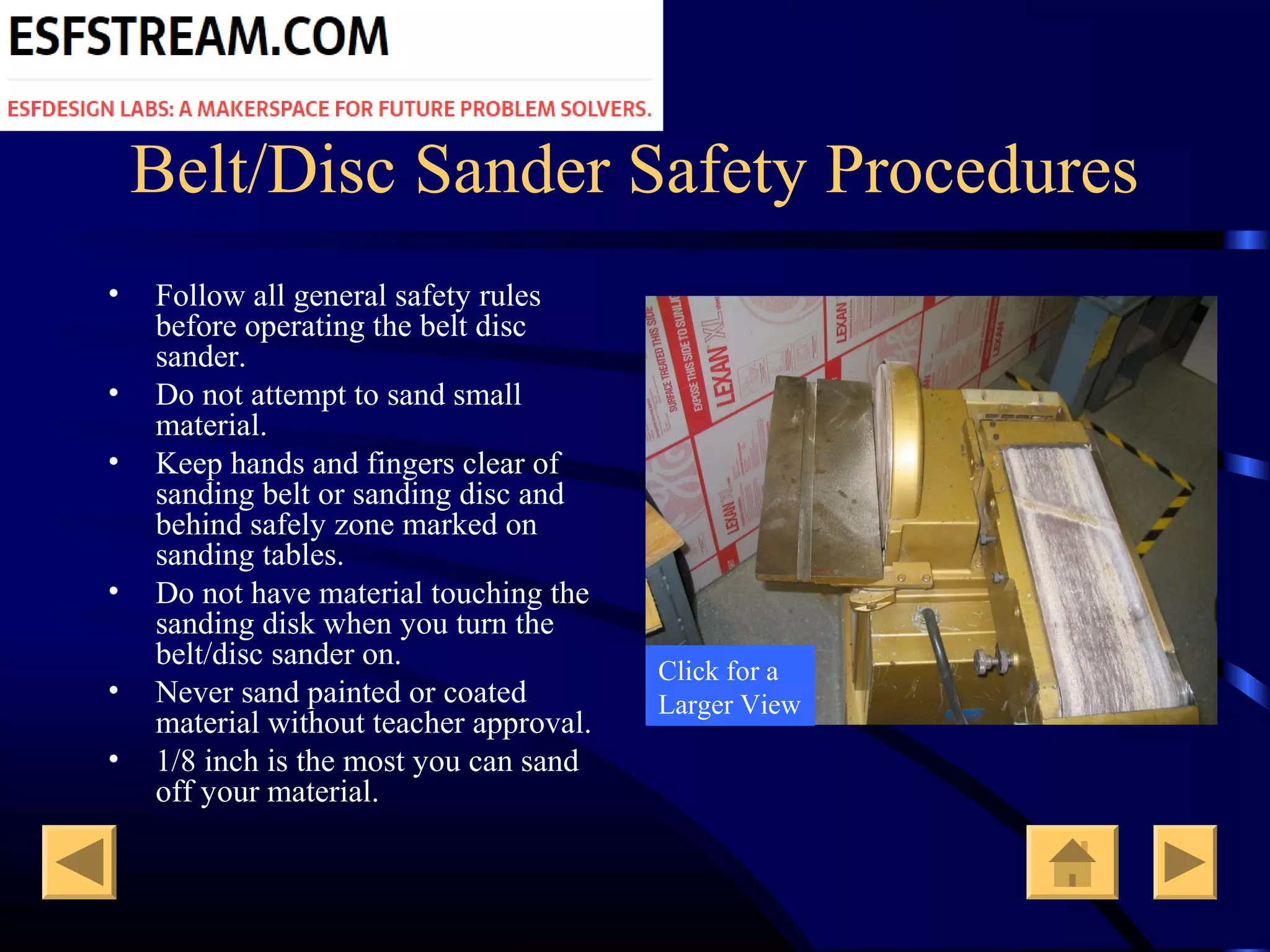 Belt/Disc Sander Safety Procedures
• Follow all general safety rules
before operating the belt disc
sander.
• Do not attempt to sand small
material.
• Keep hands and fingers clear of
sanding belt or sanding disc and
behind safely zone marked on
sanding tables.
• Do not have material touching the
sanding disk when you turn the
belt/disc sander on.
• Never sand painted or coated
material without teacher approval.
• 1/8 inch is the most you can sand
off your material.
Click for a
Larger View
 