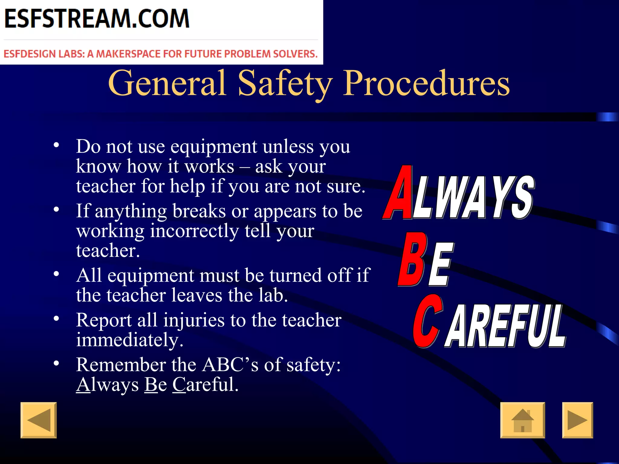 General Safety Procedures
• Do not use equipment unless you
know how it works – ask your
teacher for help if you are not sure.
• If anything breaks or appears to be
working incorrectly tell your
teacher.
• All equipment must be turned off if
the teacher leaves the lab.
• Report all injuries to the teacher
immediately.
• Remember the ABC’s of safety:
Always Be Careful.
 