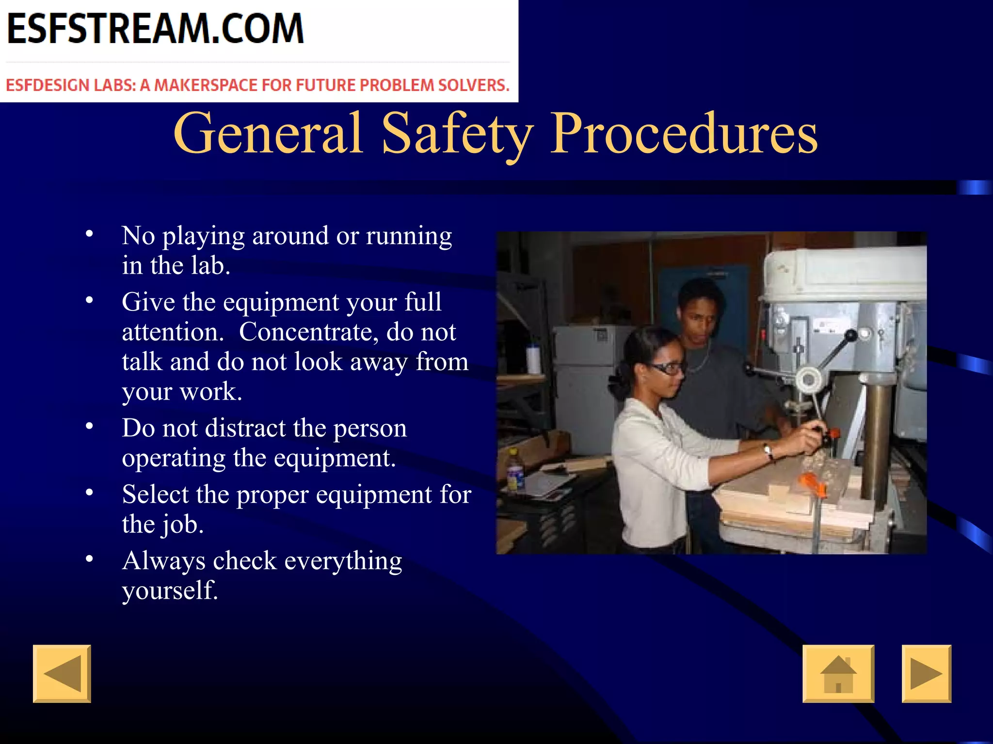 General Safety Procedures
• No playing around or running
in the lab.
• Give the equipment your full
attention. Concentrate, do not
talk and do not look away from
your work.
• Do not distract the person
operating the equipment.
• Select the proper equipment for
the job.
• Always check everything
yourself.
 