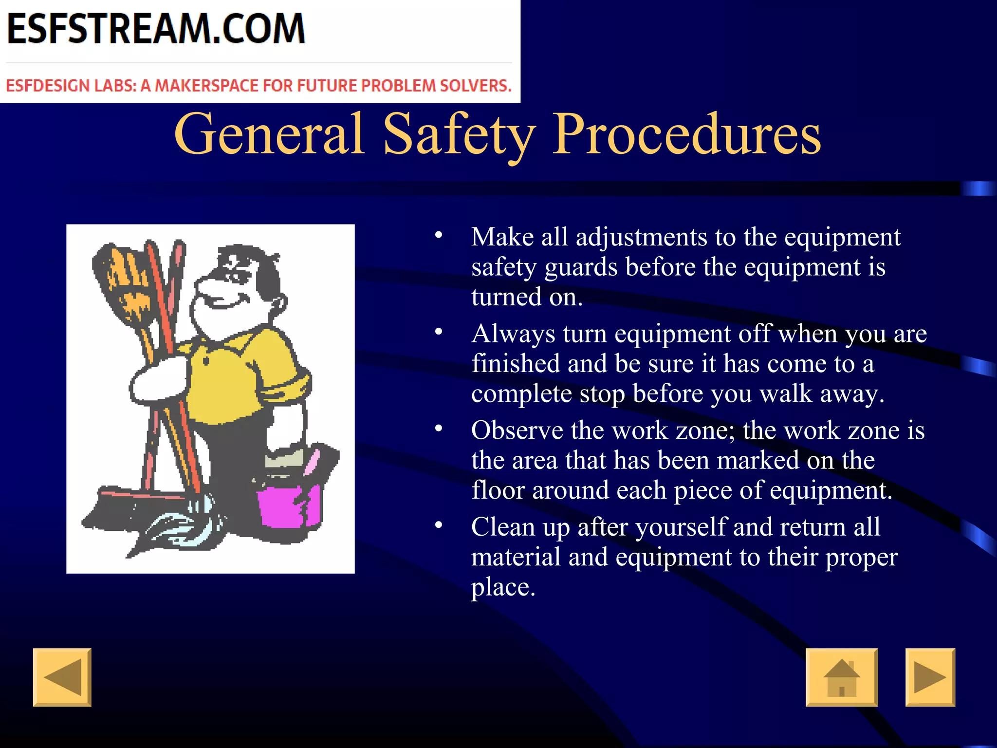 General Safety Procedures
• Make all adjustments to the equipment
safety guards before the equipment is
turned on.
• Always turn equipment off when you are
finished and be sure it has come to a
complete stop before you walk away.
• Observe the work zone; the work zone is
the area that has been marked on the
floor around each piece of equipment.
• Clean up after yourself and return all
material and equipment to their proper
place.
 