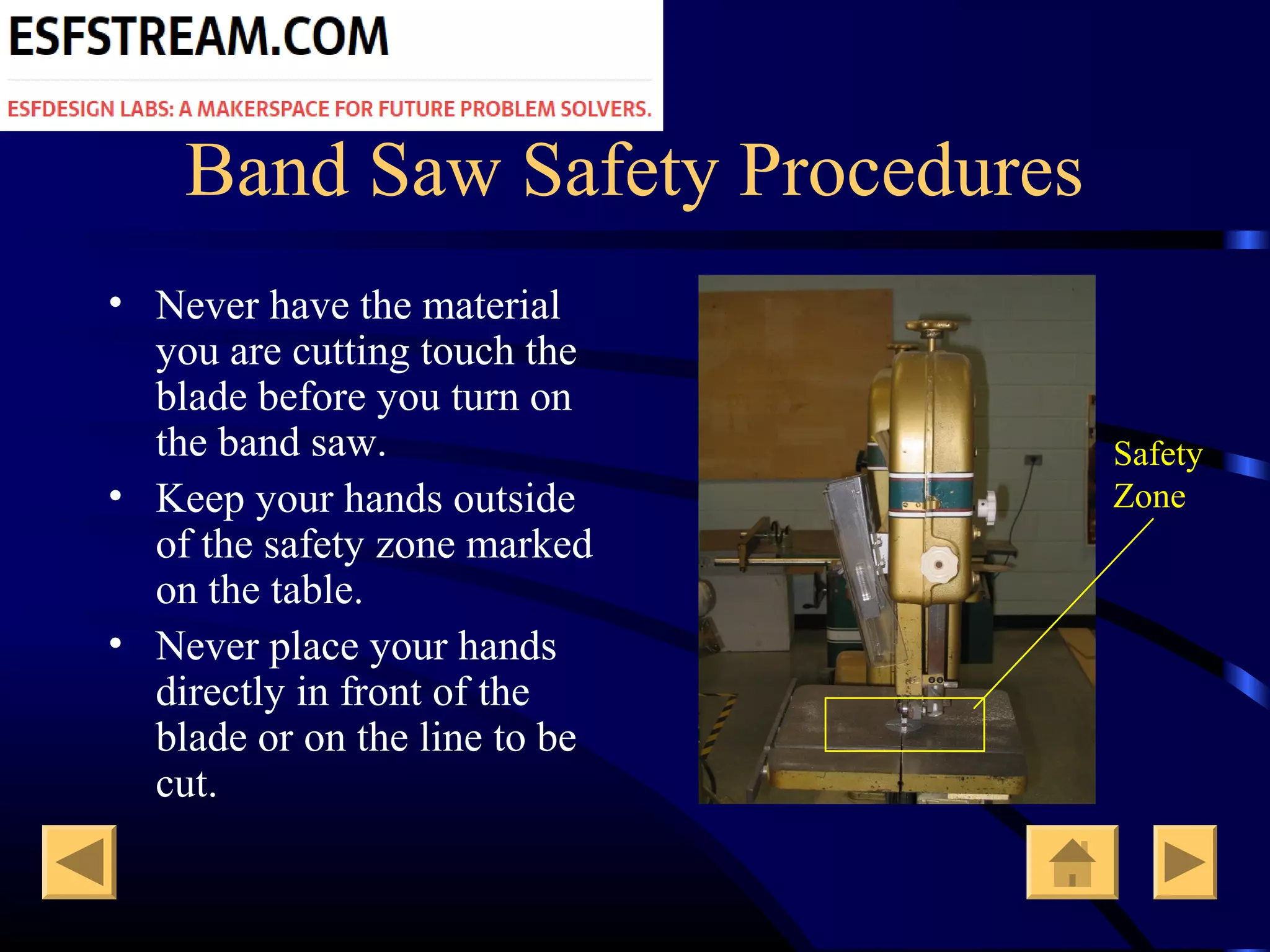 Band Saw Safety Procedures
• Never have the material
you are cutting touch the
blade before you turn on
the band saw.
• Keep your hands outside
of the safety zone marked
on the table.
• Never place your hands
directly in front of the
blade or on the line to be
cut.
Safety
Zone
 