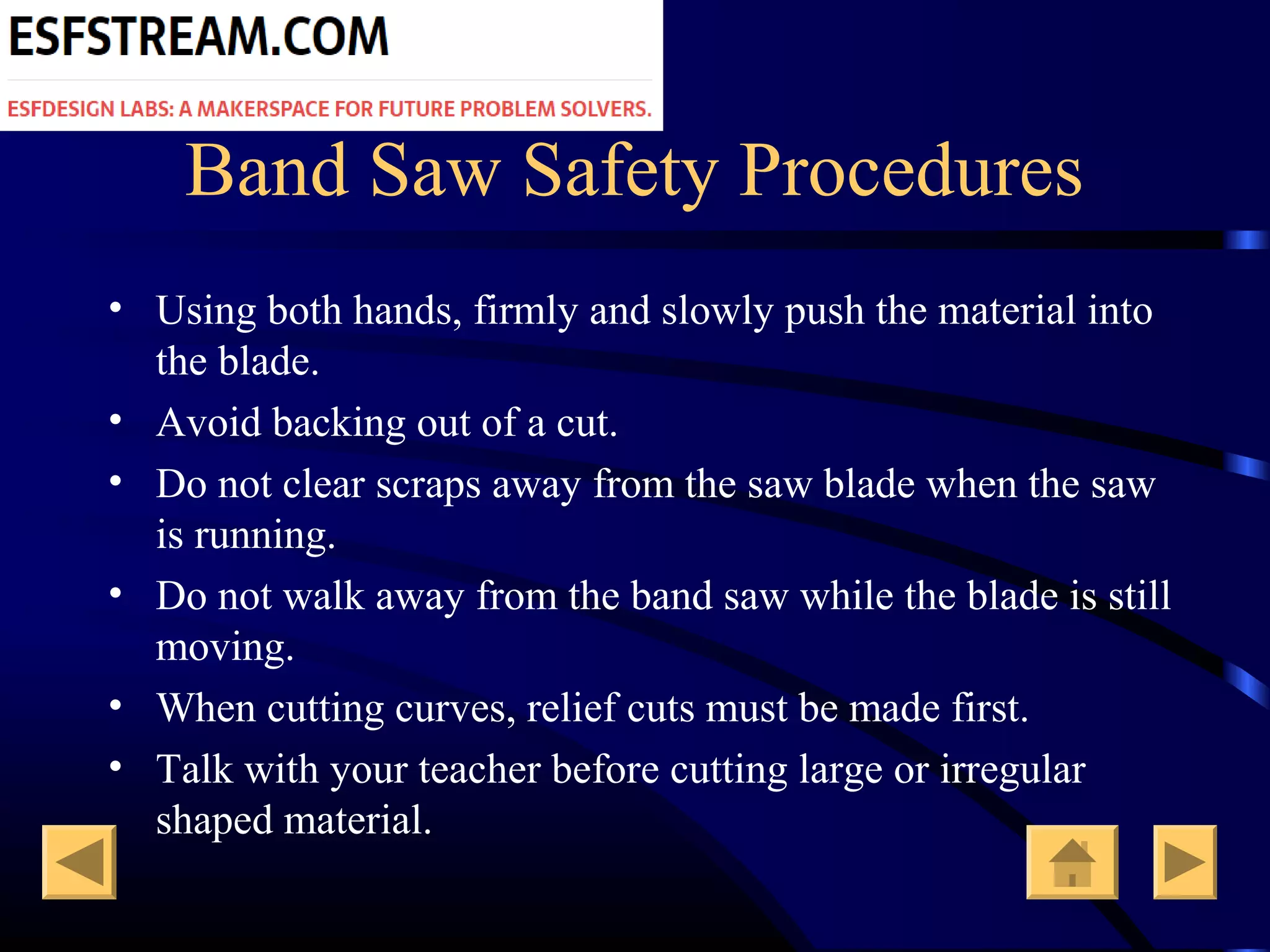Band Saw Safety Procedures
• Using both hands, firmly and slowly push the material into
the blade.
• Avoid backing out of a cut.
• Do not clear scraps away from the saw blade when the saw
is running.
• Do not walk away from the band saw while the blade is still
moving.
• When cutting curves, relief cuts must be made first.
• Talk with your teacher before cutting large or irregular
shaped material.
 