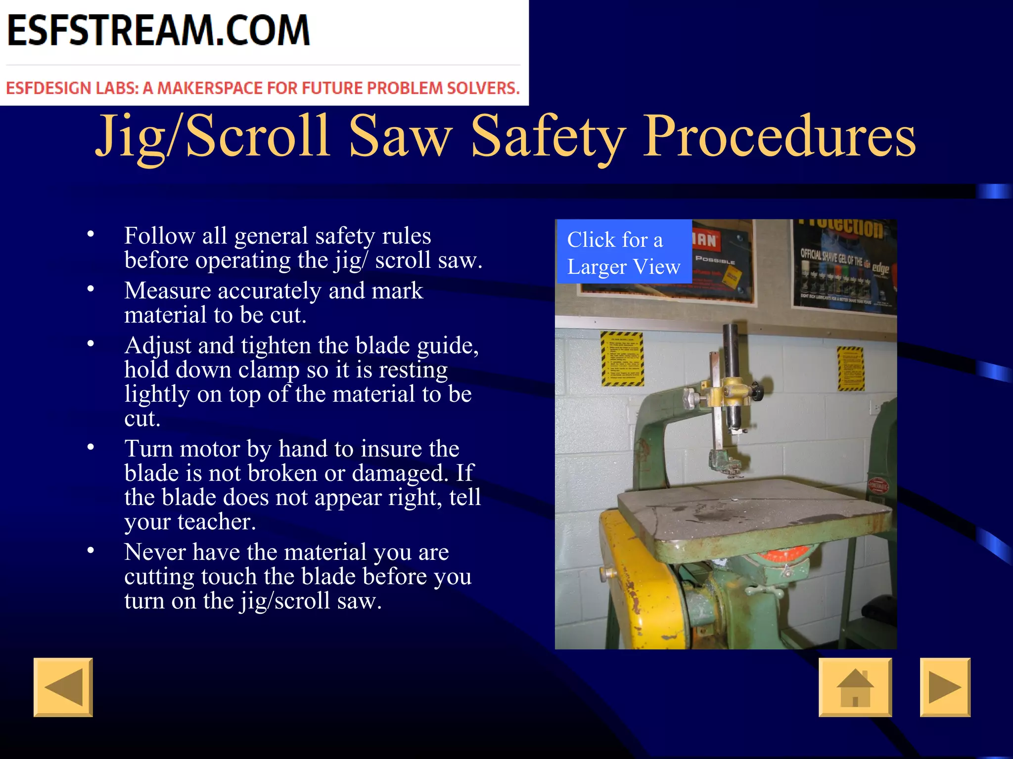 Jig/Scroll Saw Safety Procedures
• Follow all general safety rules
before operating the jig/ scroll saw.
• Measure accurately and mark
material to be cut.
• Adjust and tighten the blade guide,
hold down clamp so it is resting
lightly on top of the material to be
cut.
• Turn motor by hand to insure the
blade is not broken or damaged. If
the blade does not appear right, tell
your teacher.
• Never have the material you are
cutting touch the blade before you
turn on the jig/scroll saw.
Click for a
Larger View
 
