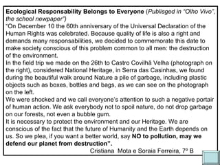 Ecological Responsability Belongs to Everyone  ( Publisged in “Olho Vivo”, the school newpaper”) ‏ “ On December 10 the 60th anniversary of the Universal Declaration of the Human Rights was celebrated. Because quality of life is also a right and demands many responsabilities, we decided to commemorate this date to make society conscious of this problem common to all men: the destruction of the environment. In the field trip we made on the 26th to Castro Covilhã Velha (photograph on the right), considered National Heritage, in Serra das Casinhas, we found during the beautiful walk around Nature a pile of garbage, including plastic objects such as boxes, bottles and bags, as we can see on the photograph on the left. We were shocked and we call everyone’s attention to such a negative portair of human action. We ask everybody not to spoil nature, do not drop garbage on our forests, not even a bubble gum. It is necessary to protect the environment and our Heritage. We are conscious of the fact that the future of Humanity and the Earth depends on us. So we plea, if you want a better world, say  NO to pollution, may we defend our planet from destruction”. Cristiana  Mota e Soraia Ferreira, 7º B 