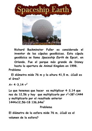 Richard Buckminster Fuller es considerado el
inventor de las cúpulas geodésicas. Esta cúpula
geodésica se llama Spaceship Earth de Epcot, en
Orlando. Fue el parque más grande de Disney
hasta la apertura de Animal Kingdom en 1998.
Problema
El diámetro mide 76 m y la altura 41,5 m. ¿Cuál es
el área?
A= 4·3,14·r2
Lo que tenemos que hacer es multiplicar 4·3,14 que
nos da 12,56 y hay que multiplicarlo por r2
=382
=1444
y multiplicarlo por el resultado anterior
1444x12,56=18 136,64m2
Problema
El diámetro de la esfera mide 76 m. ¿Cuál es el
volumen de la esfera?
 