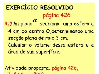 EXERCÍCIO RESOLVIDO   página 426 R 4 ) Um plano  secciona  uma esfera a 4 cm do centro O,determinando uma secção plana de raio 3 cm.  Calcular o volume dessa esfera e a área de sua superfície. Atividade proposta,  página 426 ,  (  nº 14 ao nº22 ) 