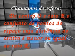    Chamamos de esfera:   De centro O e raio R o conjunto de pontos do espaço cuja distância ao centro é menor ou igual ao raio R. 