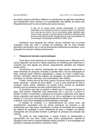 Revista ESFERA

Ano 2 Vol. 1 nº 3 Jan-Jun/2009.

do produto espaço publicitário reflete-se no atendimento às agências publicitárias
que representam esses clientes e na complexidade das tabelas de preços que
frequentemente levam os anunciantes para outros veículos.
O fato de os jornais terem perdido participação no mercado
publicitário é um indicador de que os veículos devem se preocupar
com esse tipo de cliente. Se os anunciantes estão migrando para
outros meios é porque o produto espaço publicitário oferecido pelos
jornais já não está provendo solução para as suas necessidades de
comunicação mercadológica (SANTOS, 2004, p.62).

Entretanto, para desgosto dos críticos, tem-se verificado que os jornais
empregam cada vez mais o conceito de marketing, não só como filosofia
gerencial, mas também com o uso de ferramentas tradicionais da disciplina, como
pesquisas de mercado e táticas promocionais.
5.

Pesquisa de mercado e personalização

Outra tática muito freqüente do Jornalismo Orientado para o Mercado e em
franca expansão nos jornais é utilizar pesquisas de marketing para determinar o
conteúdo que mais agrada aos leitores, especialmente daqueles que integram
portais online.
Comentários em notícias, participação em redes sociais, depoimentos e
áreas interativas de pesquisa, enquetes e opiniões dão o tom de participação do
leitor, tentando gerar melhores experiências e atingir em cheio o público-alvo,
também conhecido, através de análises da navegação. As palavras-chave mais
buscadas, as notícias mais lidas, mais comentadas, mais votadas.
O leitor, mesmo sem se dar conta, passa a funcionar como uma espécie de
editor, indicando – através de seus hábitos – o que é mais relevante em todo o
conteúdo. Esses dados, coletados nos portais online, servem de parâmetro
também para os impressos de cada conglomerado de mídia.
O Jornalismo que hoje se pratica é voltado para o interesse de leitura do
leitor; este sempre mobilizado mais diretamente com o que lhe é próximo e
familiar. O leitor é incentivado a participar de enquetes e selecionar entre alguns
temas propostos qual assunto gostaria de ver como reportagem nas próximas
edições. É a busca de informação aplicada/aplicável ao referencial mais próximo:
o pessoal, numa clara estratégia de personalização e interação.
A seleção do conteúdo e o desenvolvimento da notícia eram, até
recentemente, associados com as rotinas produtivas da imprensa e dos
profissionais que nela atuam. Atualmente, munidos de tecnologia para produção
de material de qualidade e envio instantâneo de texto e imagem, os leitoresinteragentes são convocados também a participar do processo de produção das
notícias.
Do ponto de vista institucional, o veículo investe na interatividade e
aproximação com seu leitor. Como mídia, obtém, gratuitamente, material de
situações onde nenhum repórter-fotógrafo estava presente. É uma estratégia que
beneficia a empresa jornalística e aproxima o leitor.

 